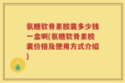 氨糖软骨素胶囊多少钱一盒啊(氨糖软骨素胶囊价格及使用方式介绍)
