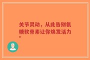 关节灵动，从此告别氨糖软骨素让你焕发活力”