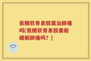 氨糖软骨素胶囊治脚痛吗(氨糖软骨素胶囊能缓解脚痛吗？)