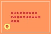 鱼油与骨氨糖软骨素 协同作用为健康带来哪些益处