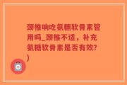 颈椎响吃氨糖软骨素管用吗_颈椎不适，补充氨糖软骨素是否有效？)