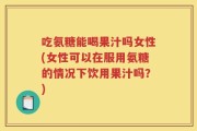 吃氨糖能喝果汁吗女性(女性可以在服用氨糖的情况下饮用果汁吗？)
