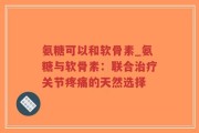 氨糖可以和软骨素_氨糖与软骨素：联合治疗关节疼痛的天然选择