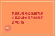 氨糖软骨素吸收研究新进展及其对关节健康的影响分析