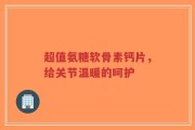 超值氨糖软骨素钙片，给关节温暖的呵护