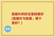 氨糖片的好还是胶囊好(氨糖片与胶囊，哪个更好？)