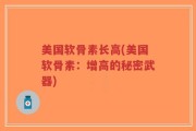 美国软骨素长高(美国软骨素：增高的秘密武器)