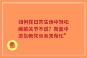 如何在日常生活中轻松缓解关节不适？新盖中盖氨糖软骨素来帮忙”