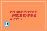 狗可以吃氨糖软骨素吗_氨糖软骨素对狗狗是否适宜？)