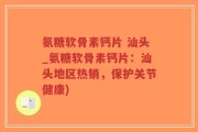 氨糖软骨素钙片 汕头_氨糖软骨素钙片：汕头地区热销，保护关节健康)