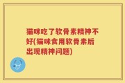 猫咪吃了软骨素精神不好(猫咪食用软骨素后出现精神问题)