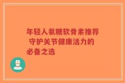 年轻人氨糖软骨素推荐 守护关节健康活力的必备之选