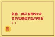氨糖一类药有那些(常见的氨糖类药品有哪些？)