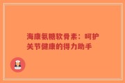 海康氨糖软骨素：呵护关节健康的得力助手