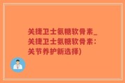 关捷卫士氨糖软骨素_关捷卫士氨糖软骨素：关节养护新选择)