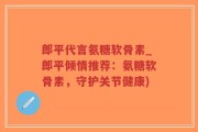 郎平代言氨糖软骨素_郎平倾情推荐：氨糖软骨素，守护关节健康)