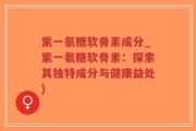 紫一氨糖软骨素成分_紫一氨糖软骨素：探索其独特成分与健康益处)