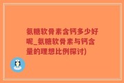 氨糖软骨素含钙多少好呢_氨糖软骨素与钙含量的理想比例探讨)