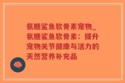 氨糖鲨鱼软骨素宠物_氨糖鲨鱼软骨素：提升宠物关节健康与活力的天然营养补充品