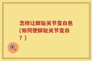 怎样让脚趾关节变白色(如何使脚趾关节变白？)