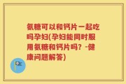 氨糖可以和钙片一起吃吗孕妇(孕妇能同时服用氨糖和钙片吗？-健康问题解答)