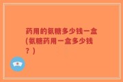 药用的氨糖多少钱一盒(氨糖药用一盒多少钱？)