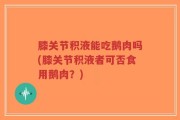 膝关节积液能吃鹅肉吗(膝关节积液者可否食用鹅肉？)