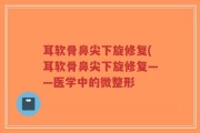 耳软骨鼻尖下旋修复(耳软骨鼻尖下旋修复——医学中的微整形