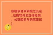 氨糖软骨素到底怎么选_氨糖软骨素选择指南：关键因素与购买建议)