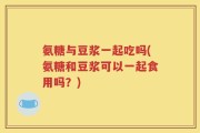 氨糖与豆浆一起吃吗(氨糖和豆浆可以一起食用吗？)