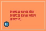 氨糖软骨素的保质期_氨糖软骨素的有效期与储存方法)