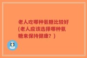 老人吃哪种氨糖比较好(老人应该选择哪种氨糖来保持健康？)