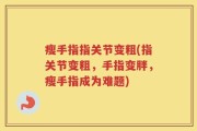 瘦手指指关节变粗(指关节变粗，手指变胖，瘦手指成为难题)