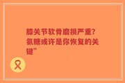 膝关节软骨磨损严重？氨糖或许是你恢复的关键”