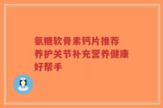 氨糖软骨素钙片推荐 养护关节补充营养健康好帮手