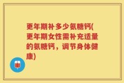 更年期补多少氨糖钙(更年期女性需补充适量的氨糖钙，调节身体健康)