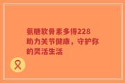 氨糖软骨素多得228助力关节健康，守护你的灵活生活