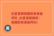 红星官网氨糖软骨素肽钙片_红星官网推荐：氨糖软骨素肽钙片)