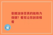 氨糖涂抹膏真的能助力保健？看完让你刮目相看