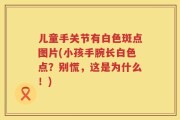 儿童手关节有白色斑点图片(小孩手腕长白色点？别慌，这是为什么！)