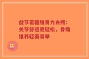 益节氨糖维骨力白瓶：关节舒适更轻松，骨骼维养轻而易举
