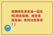 氨糖维生素鱼油一起吃吗(同食氨糖、维生素和鱼油，有何注意事项？)