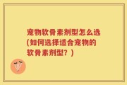 宠物软骨素剂型怎么选(如何选择适合宠物的软骨素剂型？)