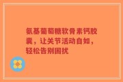 氨基葡萄糖软骨素钙胶囊，让关节活动自如，轻松告别困扰