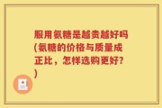 服用氨糖是越贵越好吗(氨糖的价格与质量成正比，怎样选购更好？)