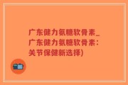 广东健力氨糖软骨素_广东健力氨糖软骨素：关节保健新选择)