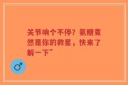关节响个不停？氨糖竟然是你的救星，快来了解一下”