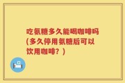吃氨糖多久能喝咖啡吗(多久停用氨糖后可以饮用咖啡？)