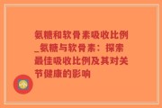 氨糖和软骨素吸收比例_氨糖与软骨素：探索最佳吸收比例及其对关节健康的影响
