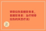 韧带拉伤氨糖软骨素_氨糖软骨素：治疗韧带拉伤的天然疗法)
